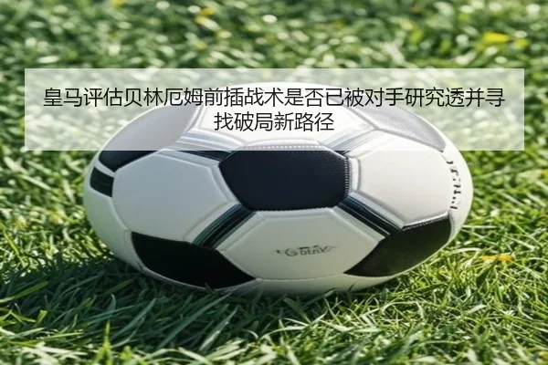皇马评估贝林厄姆前插战术是否已被对手研究透并寻找破局新路径
