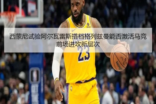 西蒙尼试验阿尔瓦雷斯搭档格列兹曼能否激活马竞前场进攻新层次