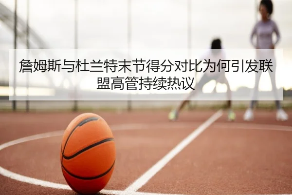 詹姆斯与杜兰特末节得分对比为何引发联盟高管持续热议