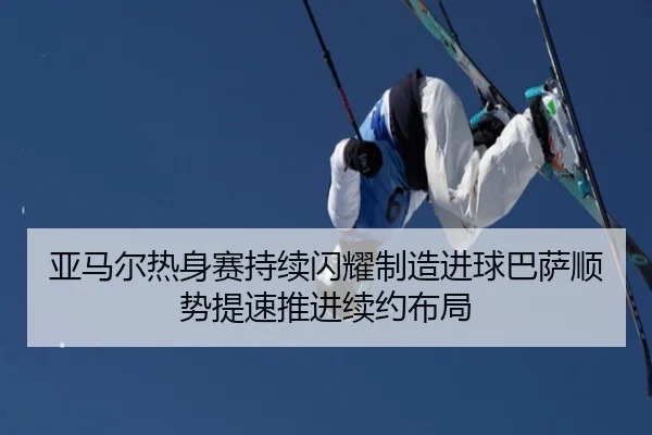 亚马尔热身赛持续闪耀制造进球巴萨顺势提速推进续约布局